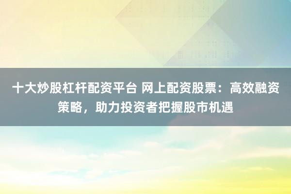 十大炒股杠杆配资平台 网上配资股票：高效融资策略，助力投资者把握股市机遇