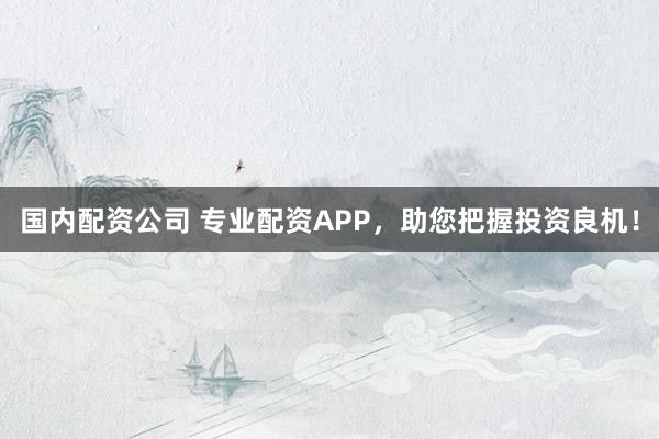 国内配资公司 专业配资APP，助您把握投资良机！