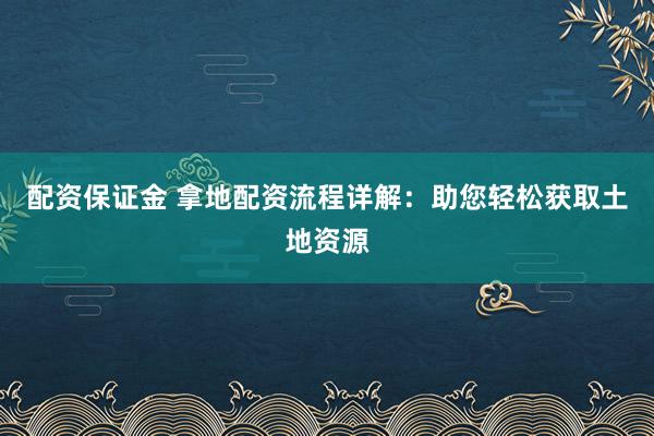 配资保证金 拿地配资流程详解：助您轻松获取土地资源