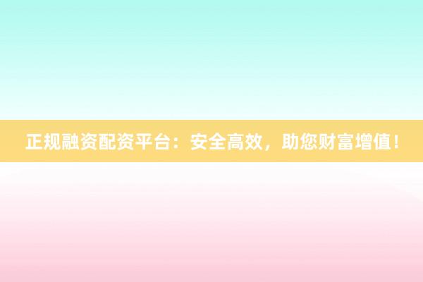 正规融资配资平台：安全高效，助您财富增值！