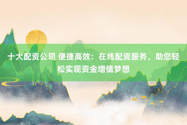 十大配资公司 便捷高效：在线配资服务，助您轻松实现资金增值梦想