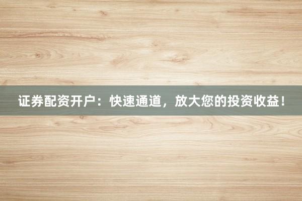 证券配资开户：快速通道，放大您的投资收益！