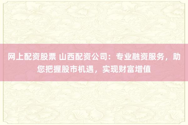 网上配资股票 山西配资公司:专业融资服务,助您把握股市机遇,实现财富增值