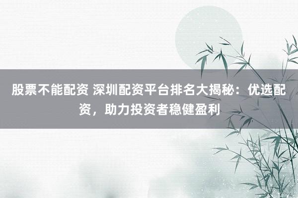 股票不能配资 深圳配资平台排名大揭秘:优选配资,助力投资者稳健盈利