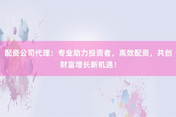 配资公司代理：专业助力投资者，高效配资，共创财富增长新机遇！
