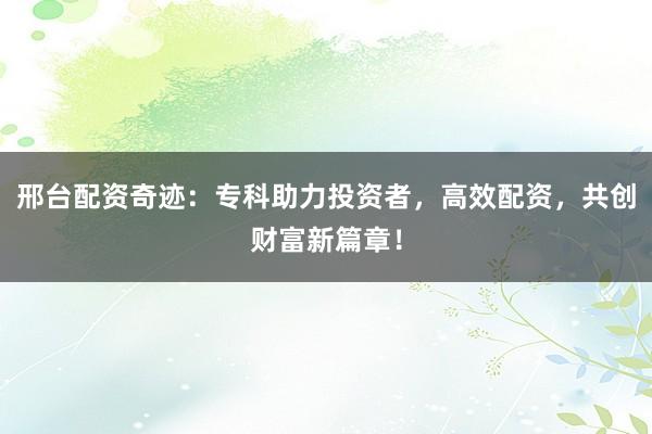 邢台配资奇迹：专科助力投资者，高效配资，共创财富新篇章！