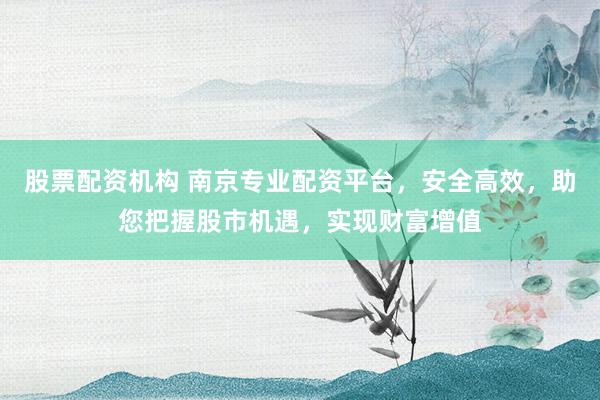 股票配资机构 南京专业配资平台，安全高效，助您把握股市机遇，实现财富增值
