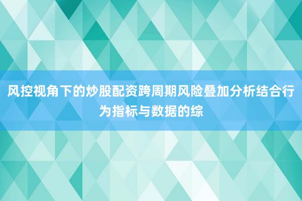 风控视角下的炒股配资跨周期风险叠加分析结合行为指标与数据的综