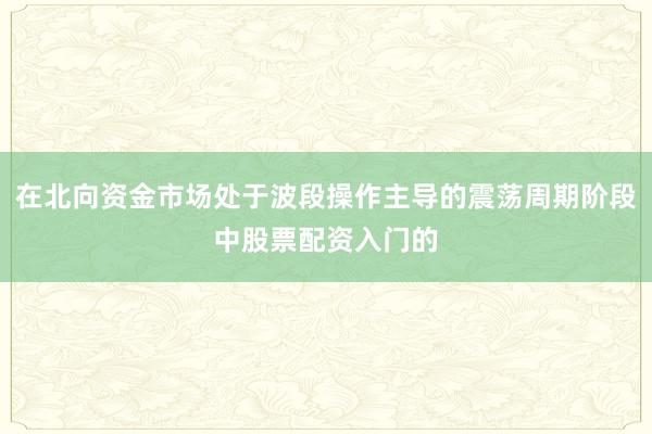 在北向资金市场处于波段操作主导的震荡周期阶段中股票配资入门的