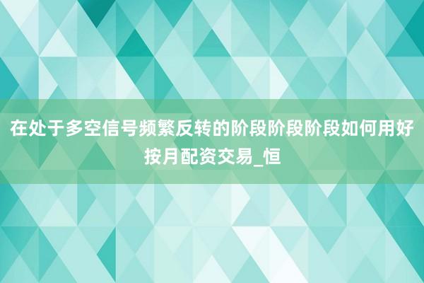 在处于多空信号频繁反转的阶段阶段阶段如何用好按月配资交易_恒