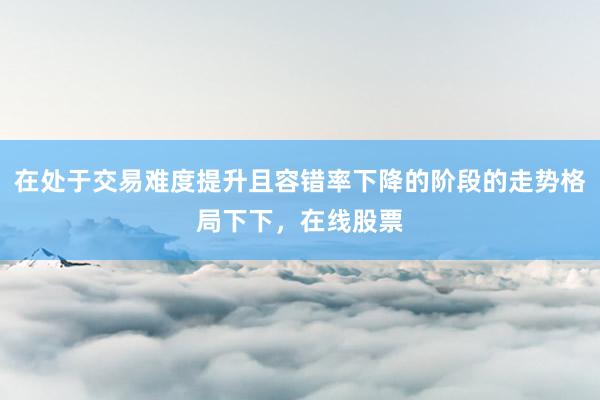 在处于交易难度提升且容错率下降的阶段的走势格局下下，在线股票