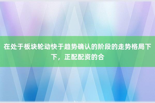 在处于板块轮动快于趋势确认的阶段的走势格局下下，正配配资的合
