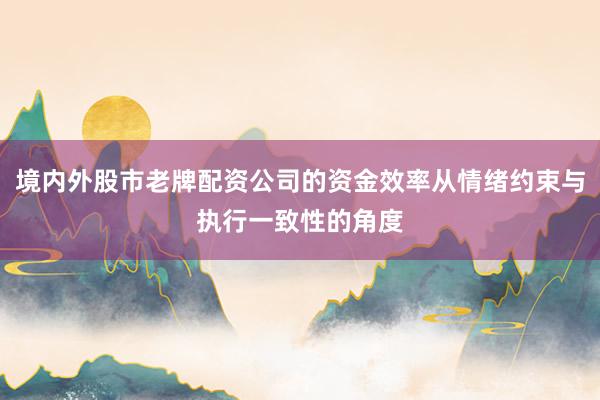 境内外股市老牌配资公司的资金效率从情绪约束与执行一致性的角度