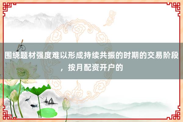 围绕题材强度难以形成持续共振的时期的交易阶段，按月配资开户的