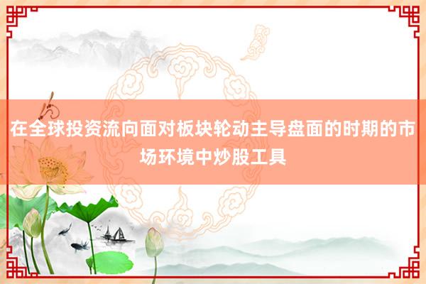 在全球投资流向面对板块轮动主导盘面的时期的市场环境中炒股工具