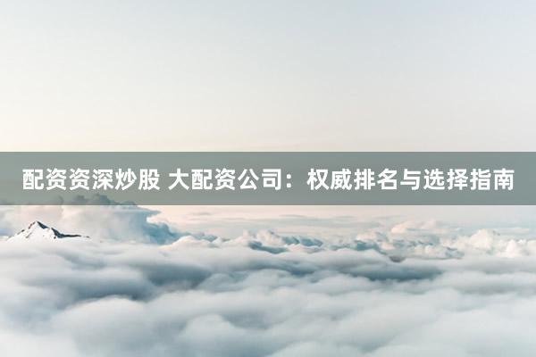 配资资深炒股 大配资公司：权威排名与选择指南