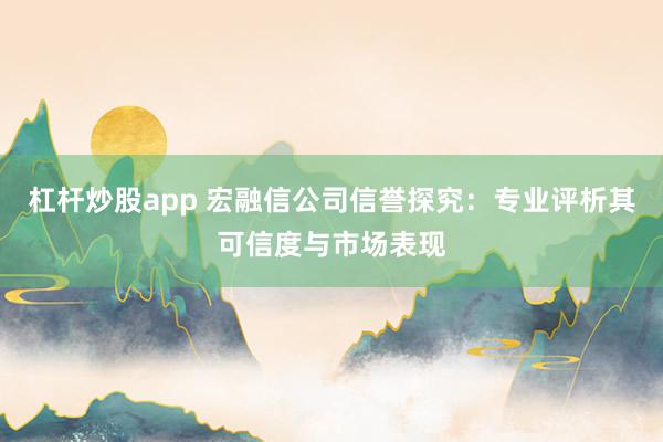 杠杆炒股app 宏融信公司信誉探究：专业评析其可信度与市场表现