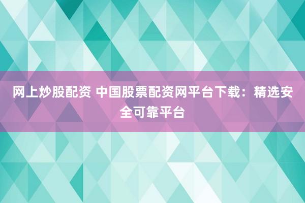 网上炒股配资 中国股票配资网平台下载：精选安全可靠平台
