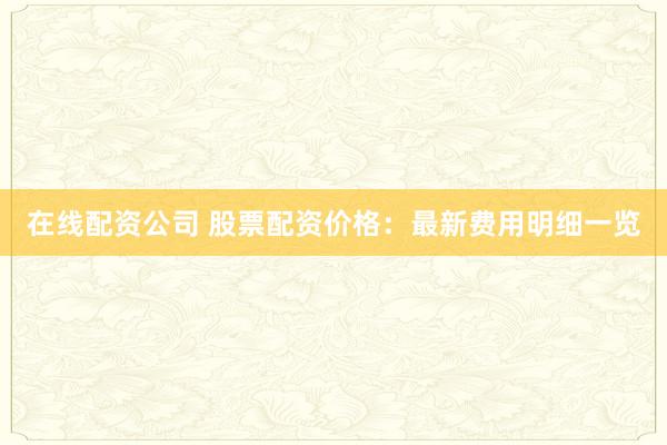 在线配资公司 股票配资价格：最新费用明细一览