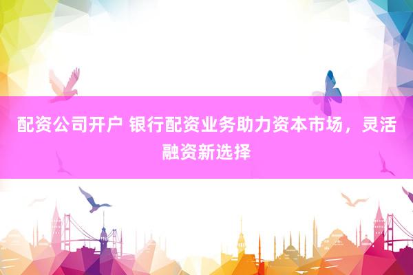 配资公司开户 银行配资业务助力资本市场，灵活融资新选择