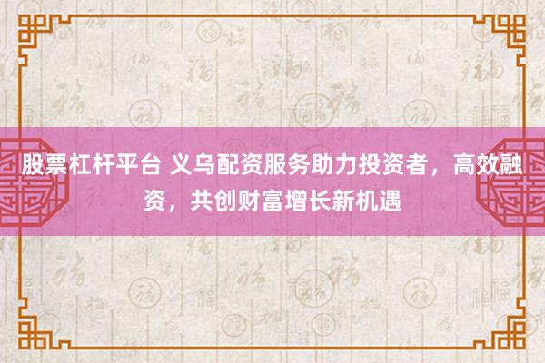 股票杠杆平台 义乌配资服务助力投资者，高效融资，共创财富增长新机遇