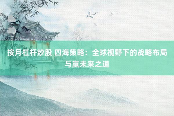 按月杠杆炒股 四海策略：全球视野下的战略布局与赢未来之道