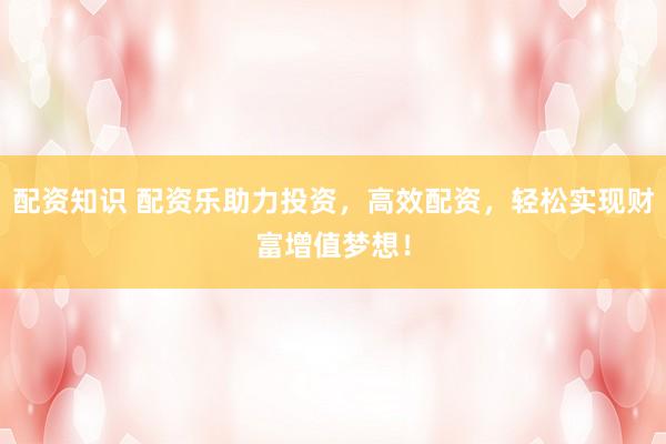 配资知识 配资乐助力投资，高效配资，轻松实现财富增值梦想！
