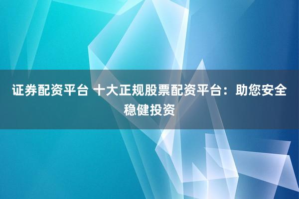 证券配资平台 十大正规股票配资平台：助您安全稳健投资