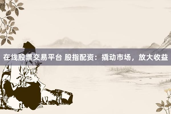 在线股票交易平台 股指配资：撬动市场，放大收益
