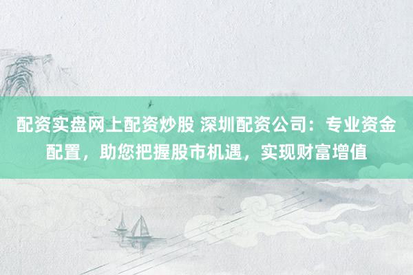 配资实盘网上配资炒股 深圳配资公司：专业资金配置，助您把握股市机遇，实现财富增值