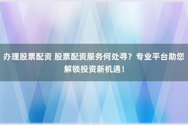 办理股票配资 股票配资服务何处寻？专业平台助您解锁投资新机遇！