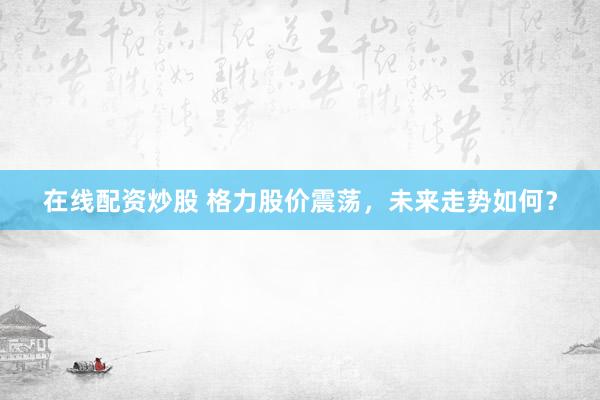 在线配资炒股 格力股价震荡，未来走势如何？