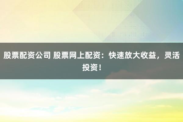 股票配资公司 股票网上配资：快速放大收益，灵活投资！