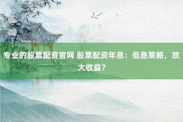专业的股票配资官网 股票配资年息：低息策略，放大收益？