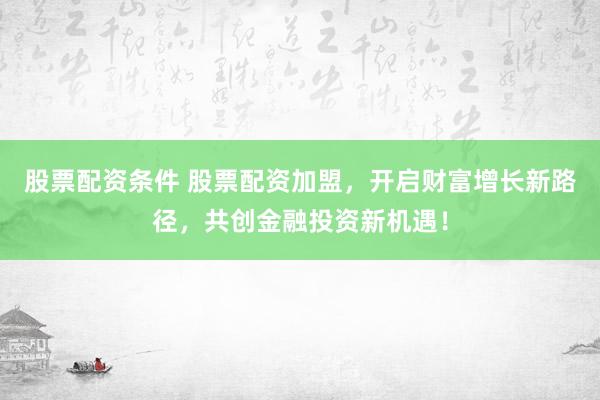 股票配资条件 股票配资加盟,开启财富增长新路径,共创金融投资新机遇!