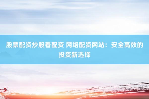 股票配资炒股看配资 网络配资网站：安全高效的投资新选择