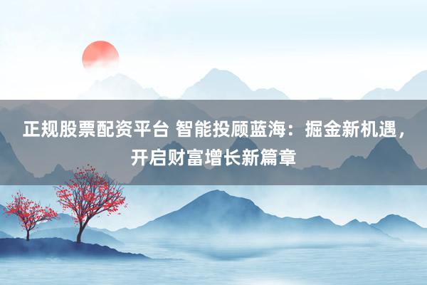 正规股票配资平台 智能投顾蓝海：掘金新机遇，开启财富增长新篇章