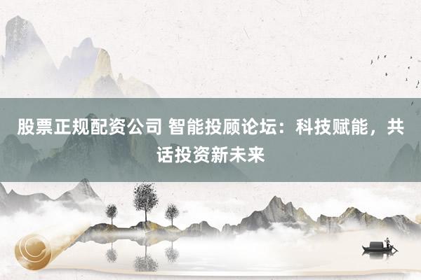 股票正规配资公司 智能投顾论坛:科技赋能,共话投资新未来