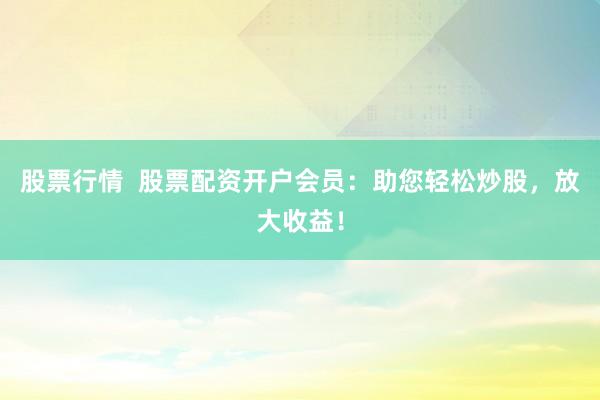 股票行情  股票配资开户会员：助您轻松炒股，放大收益！