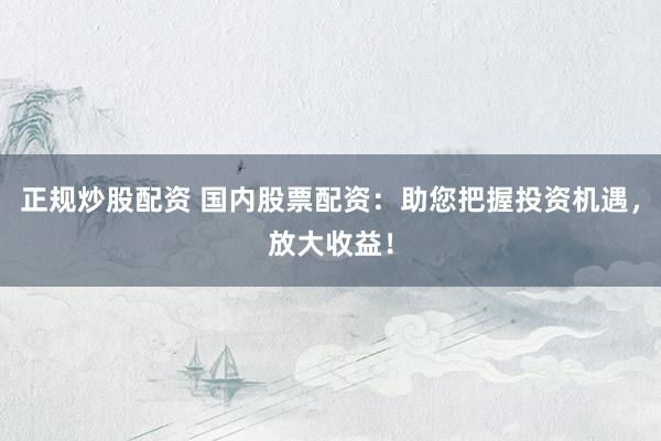 正规炒股配资 国内股票配资：助您把握投资机遇，放大收益！