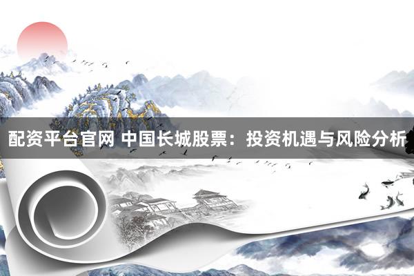 配资平台官网 中国长城股票：投资机遇与风险分析