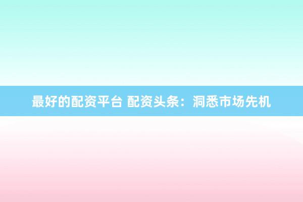 最好的配资平台 配资头条：洞悉市场先机