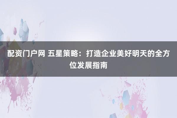 配资门户网 五星策略：打造企业美好明天的全方位发展指南