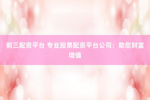 前三配资平台 专业股票配资平台公司：助您财富增值