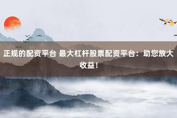 正规的配资平台 最大杠杆股票配资平台：助您放大收益！