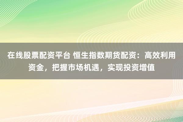在线股票配资平台 恒生指数期货配资：高效利用资金，把握市场机遇，实现投资增值