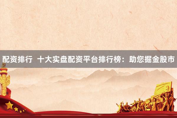 配资排行  十大实盘配资平台排行榜：助您掘金股市