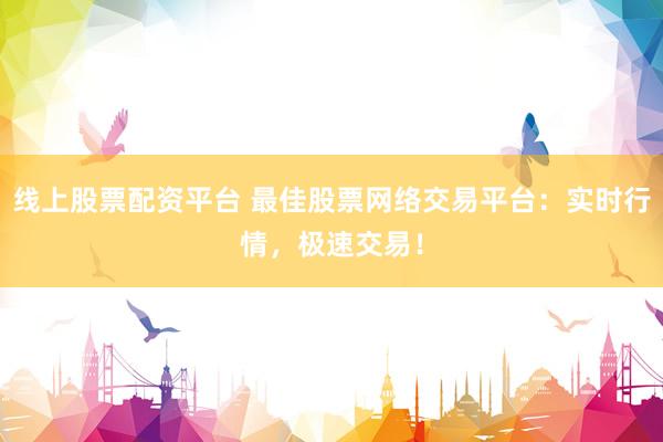 线上股票配资平台 最佳股票网络交易平台：实时行情，极速交易！