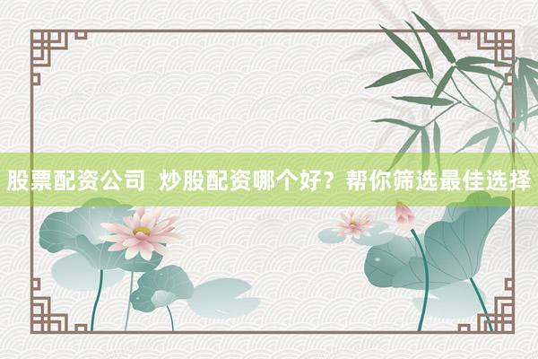 股票配资公司  炒股配资哪个好？帮你筛选最佳选择