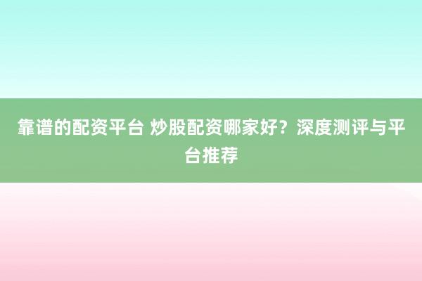 靠谱的配资平台 炒股配资哪家好?深度测评与平台推荐